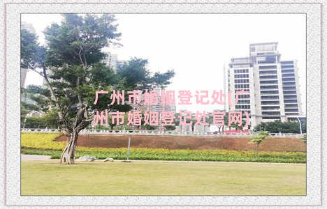 广州市婚姻登记处(广州市婚姻登记处官网)